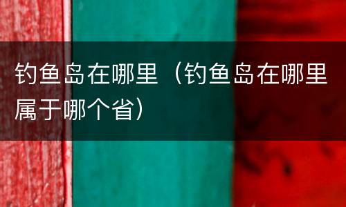 钓鱼岛在哪里（钓鱼岛在哪里属于哪个省）