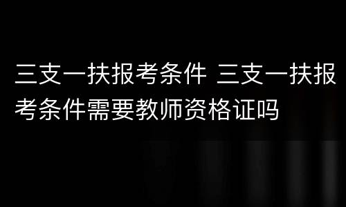 三支一扶报考条件 三支一扶报考条件需要教师资格证吗
