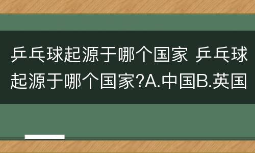 乒乓球起源于哪个国家 乒乓球起源于哪个国家?A.中国B.英国C.韩国D.美国