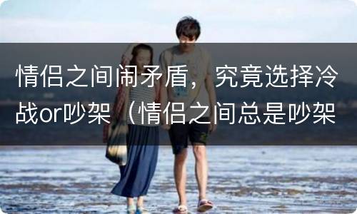情侣之间闹矛盾，究竟选择冷战or吵架（情侣之间总是吵架冷战适合在一起吗）
