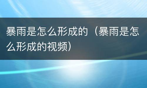 暴雨是怎么形成的（暴雨是怎么形成的视频）