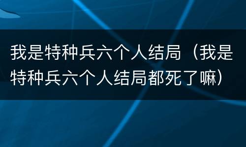 我是特种兵六个人结局（我是特种兵六个人结局都死了嘛）