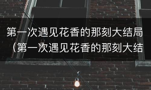 第一次遇见花香的那刻大结局（第一次遇见花香的那刻大结局视频）