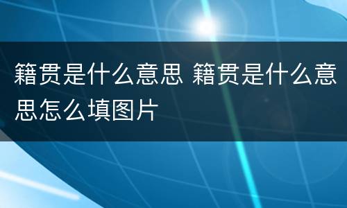 籍贯是什么意思 籍贯是什么意思怎么填图片