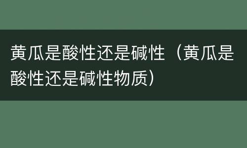 黄瓜是酸性还是碱性（黄瓜是酸性还是碱性物质）
