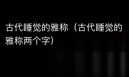 古代睡觉的雅称（古代睡觉的雅称两个字）