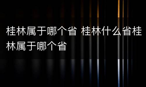 桂林属于哪个省 桂林什么省桂林属于哪个省