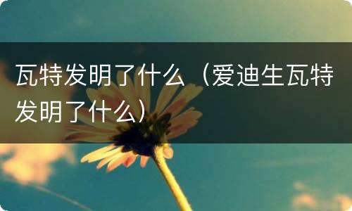 瓦特发明了什么（爱迪生瓦特发明了什么）
