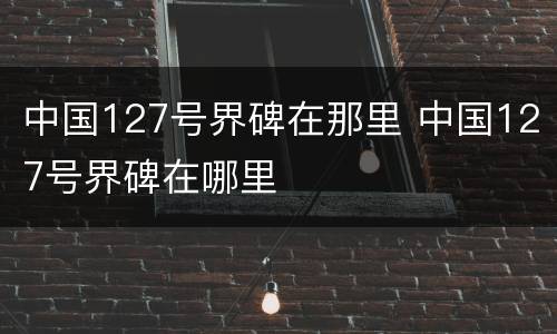 中国127号界碑在那里 中国127号界碑在哪里