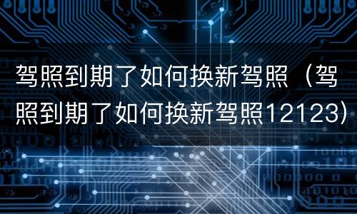 驾照到期了如何换新驾照（驾照到期了如何换新驾照12123）