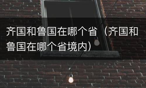 齐国和鲁国在哪个省（齐国和鲁国在哪个省境内）