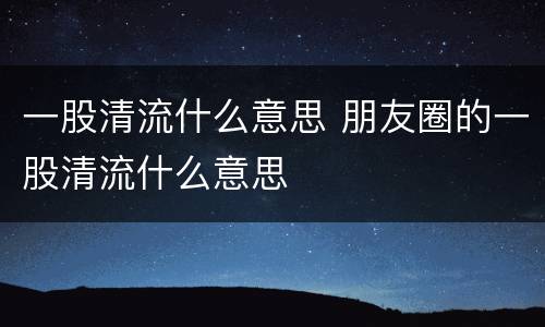 一股清流什么意思 朋友圈的一股清流什么意思
