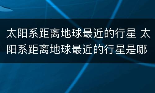 太阳系距离地球最近的行星 太阳系距离地球最近的行星是哪个