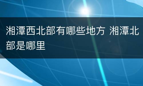 湘潭西北部有哪些地方 湘潭北部是哪里