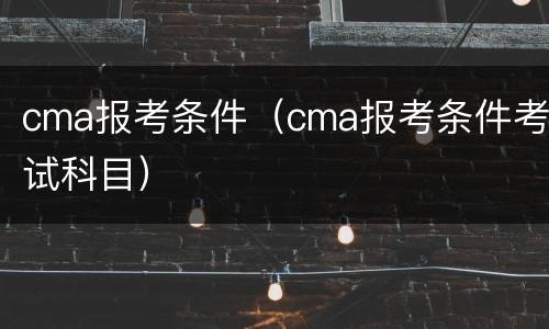 cma报考条件（cma报考条件考试科目）