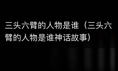 三头六臂的人物是谁（三头六臂的人物是谁神话故事）
