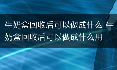 牛奶盒回收后可以做成什么 牛奶盒回收后可以做成什么用