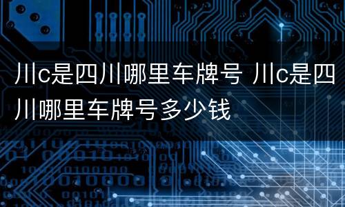 川c是四川哪里车牌号 川c是四川哪里车牌号多少钱