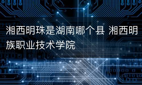 湘西明珠是湖南哪个县 湘西明族职业技术学院