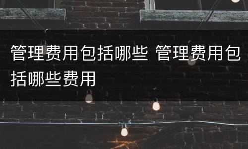 管理费用包括哪些 管理费用包括哪些费用