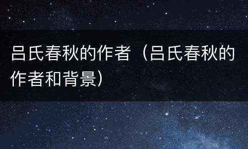 吕氏春秋的作者（吕氏春秋的作者和背景）