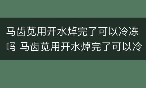 马齿苋用开水焯完了可以冷冻吗 马齿苋用开水焯完了可以冷冻吗能吃吗