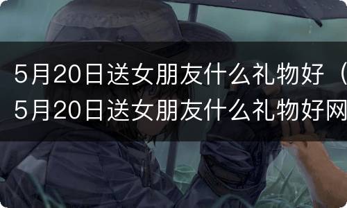 5月20日送女朋友什么礼物好（5月20日送女朋友什么礼物好网恋）