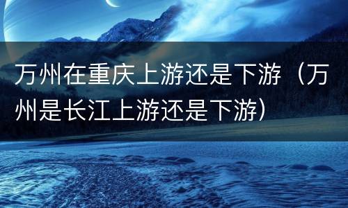万州在重庆上游还是下游（万州是长江上游还是下游）