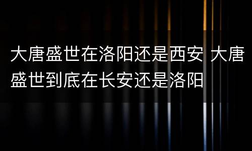 大唐盛世在洛阳还是西安 大唐盛世到底在长安还是洛阳