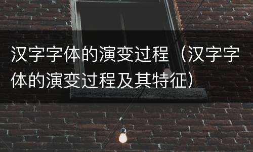 汉字字体的演变过程（汉字字体的演变过程及其特征）