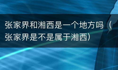 张家界和湘西是一个地方吗（张家界是不是属于湘西）