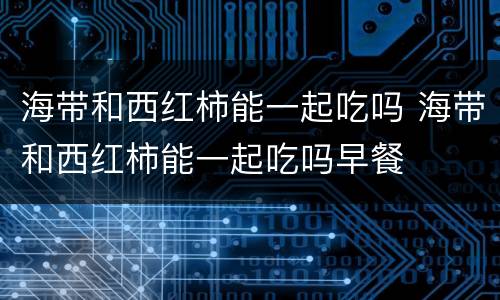 海带和西红柿能一起吃吗 海带和西红柿能一起吃吗早餐