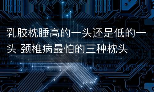 乳胶枕睡高的一头还是低的一头 颈椎病最怕的三种枕头