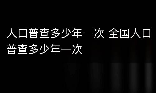 人口普查多少年一次 全国人口普查多少年一次