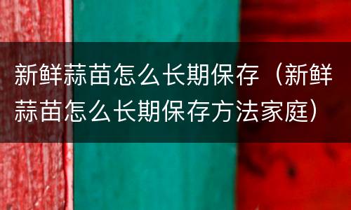 新鲜蒜苗怎么长期保存（新鲜蒜苗怎么长期保存方法家庭）