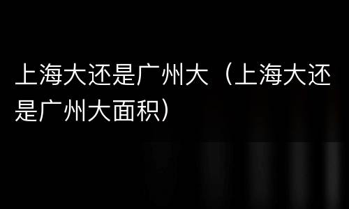 上海大还是广州大（上海大还是广州大面积）