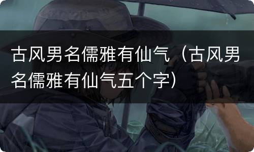 古风男名儒雅有仙气（古风男名儒雅有仙气五个字）