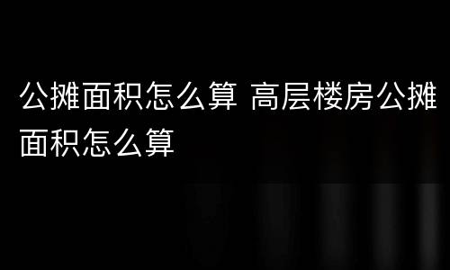 公摊面积怎么算 高层楼房公摊面积怎么算