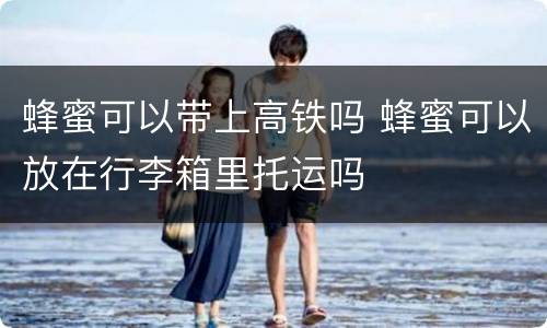 蜂蜜可以带上高铁吗 蜂蜜可以放在行李箱里托运吗