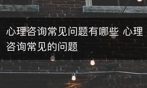 心理咨询常见问题有哪些 心理咨询常见的问题