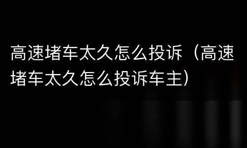 高速堵车太久怎么投诉（高速堵车太久怎么投诉车主）