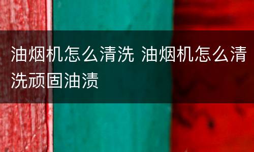油烟机怎么清洗 油烟机怎么清洗顽固油渍