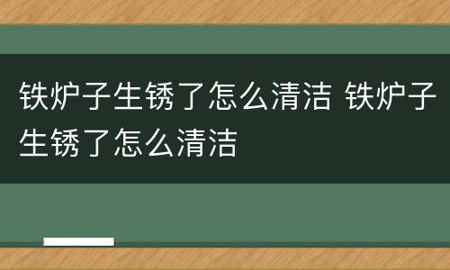 铁炉子生锈了怎么清洁 铁炉子生锈了怎么清洁