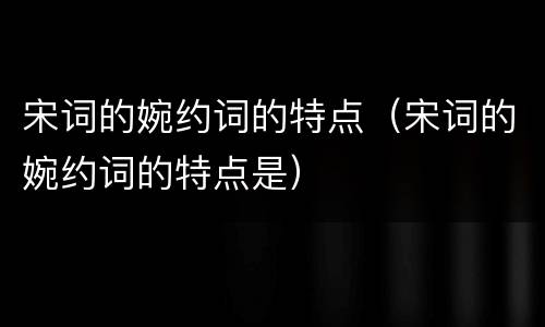 宋词的婉约词的特点（宋词的婉约词的特点是）