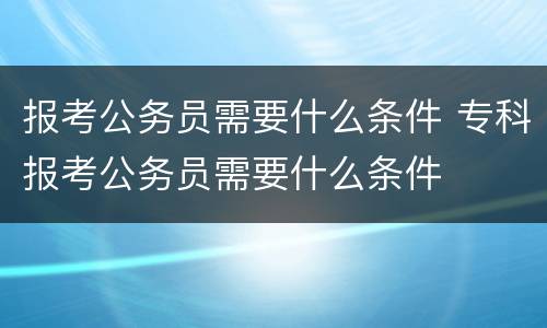 报考公务员需要什么条件 专科报考公务员需要什么条件