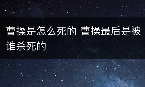 曹操是怎么死的 曹操最后是被谁杀死的