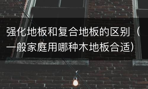 强化地板和复合地板的区别（一般家庭用哪种木地板合适）