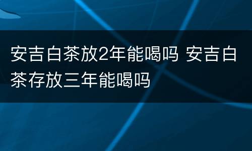 安吉白茶放2年能喝吗 安吉白茶存放三年能喝吗 安吉白茶放2年能喝吗 安吉白茶存放三年能喝吗
