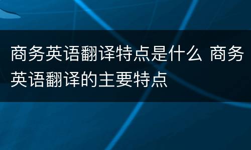 商务英语翻译特点是什么 商务英语翻译的主要特点