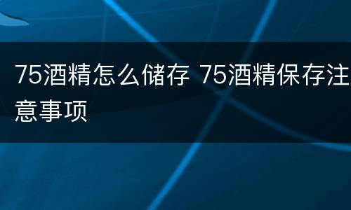 75酒精怎么储存 75酒精保存注意事项